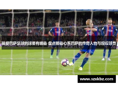 最爱巴萨足球的球星有哪些 盘点那些心系巴萨的传奇人物与现役球员