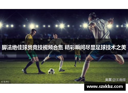 脚法绝佳球员竞技视频合集 精彩瞬间尽显足球技术之美