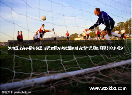 滨海足球赛事精彩纷呈 球员激情对决掀起热潮 赛场外风景如画吸引众多观众